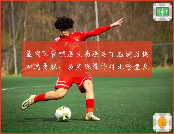 篮网队管理层交易送走丁威迪后换回选秀权，历史级操作对比哈登交易回报率相差悬殊