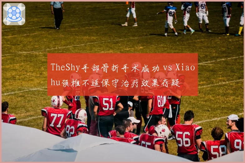 TheShy手部骨折手术成功 vs Xiaohu颈椎不适保守治疗效果存疑
