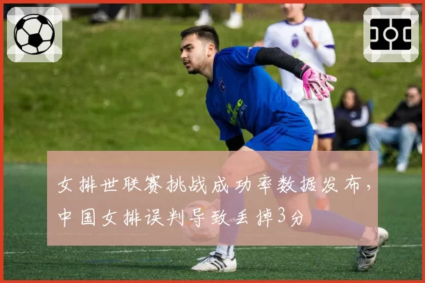 女排世联赛挑战成功率数据发布，中国女排误判导致丢掉3分