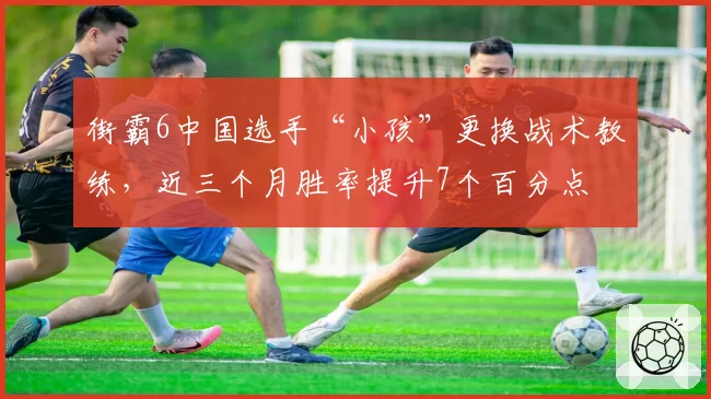 街霸6中国选手“小孩”更换战术教练，近三个月胜率提升7个百分点