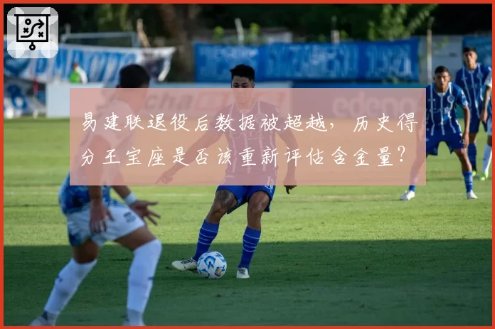 易建联退役后数据被超越，历史得分王宝座是否该重新评估含金量？
