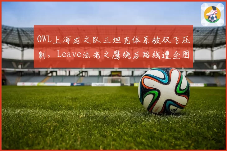 OWL上海龙之队三坦克体系被双飞压制，Leave法老之鹰绕后路线遭全图标记