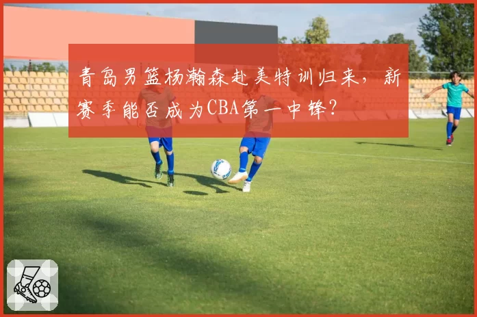 青岛男篮杨瀚森赴美特训归来，新赛季能否成为CBA第一中锋？