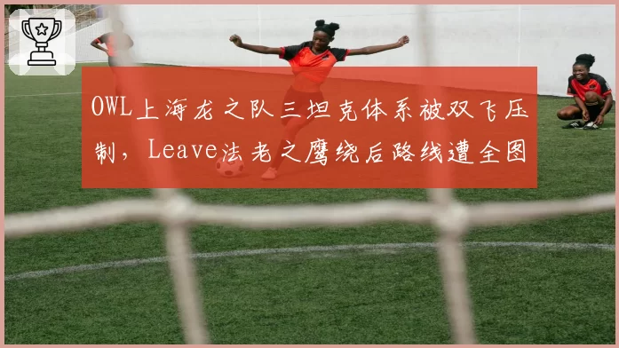 OWL上海龙之队三坦克体系被双飞压制，Leave法老之鹰绕后路线遭全图标记