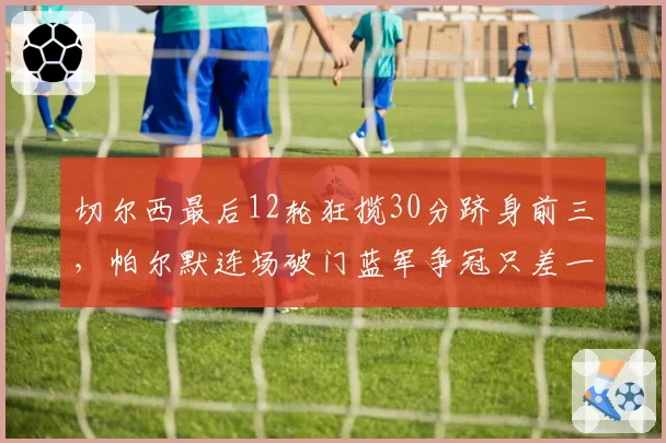 切尔西最后12轮狂揽30分跻身前三，帕尔默连场破门蓝军争冠只差一个中卫？