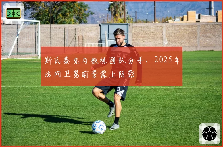 斯瓦泰克与教练团队分手，2025年法网卫冕前景蒙上阴影