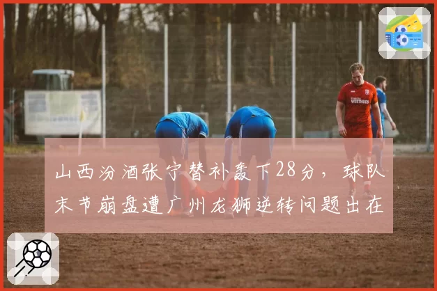 山西汾酒张宁替补轰下28分，球队末节崩盘遭广州龙狮逆转问题出在哪？