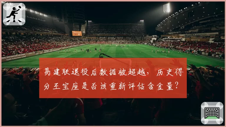 易建联退役后数据被超越，历史得分王宝座是否该重新评估含金量？