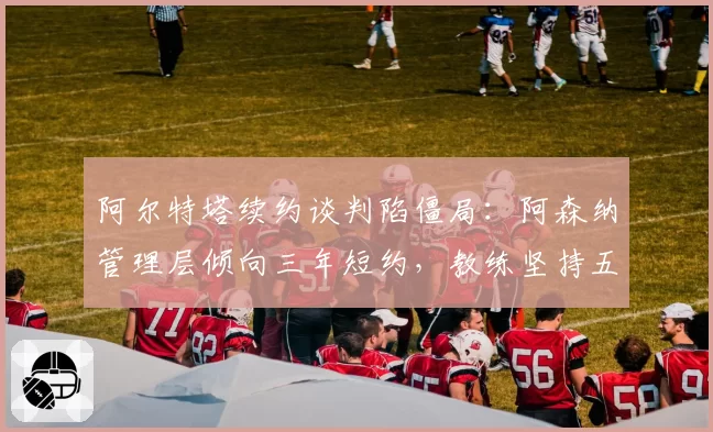 阿尔特塔续约谈判陷僵局：阿森纳管理层倾向三年短约，教练坚持五年计划
