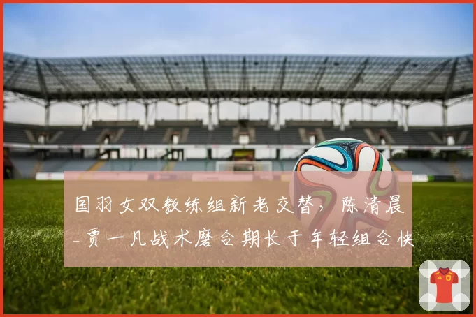 国羽女双教练组新老交替，陈清晨_贾一凡战术磨合期长于年轻组合快速出成绩