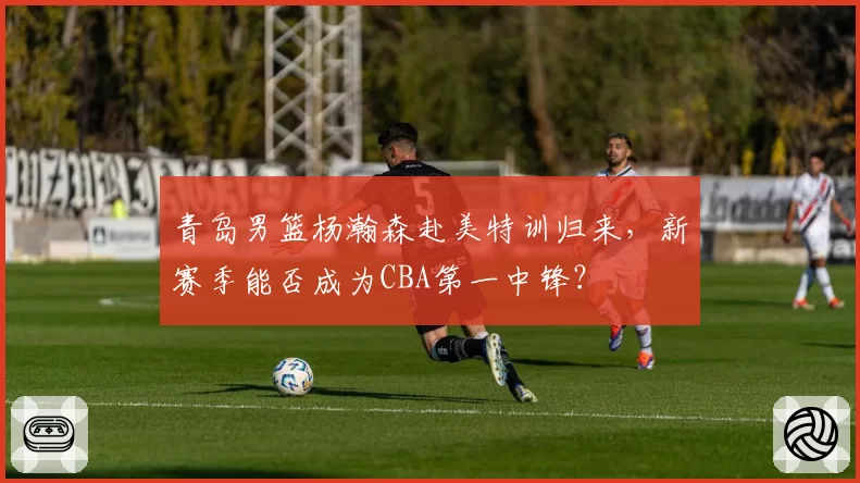青岛男篮杨瀚森赴美特训归来，新赛季能否成为CBA第一中锋？