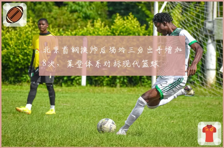 北京首钢换帅后场均三分出手增加8次,莱登体系对标现代篮球