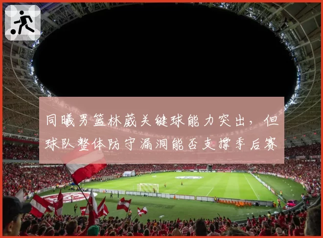 同曦男篮林葳关键球能力突出,但球队整体防守漏洞能否支撑季后赛?