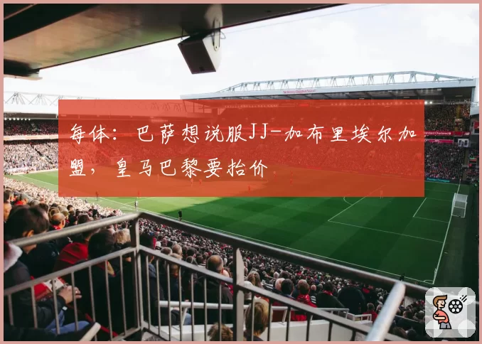每体：巴萨想说服JJ-加布里埃尔加盟，皇马巴黎要抬价