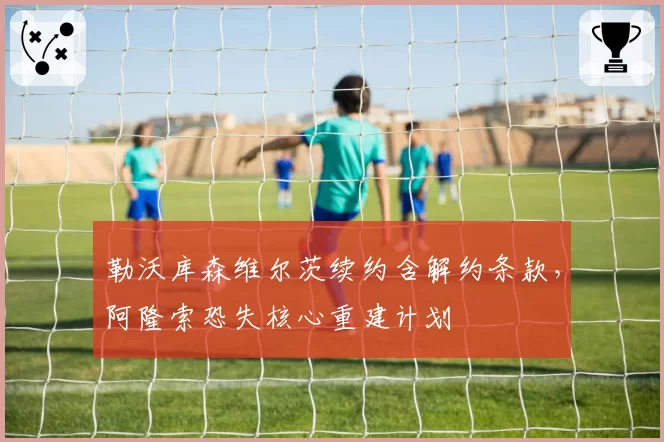 勒沃库森维尔茨续约含解约条款,阿隆索恐失核心重建计划