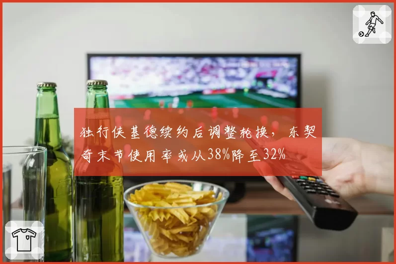 独行侠基德续约后调整轮换，东契奇末节使用率或从38%降至32%