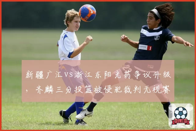新疆广汇vs浙江东阳光药争议升级，齐麟三分投篮被侵犯裁判无视赛后道歉