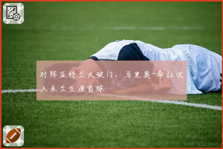 对阵亚特兰大破门,马里奥-希拉攻入米兰生涯首球