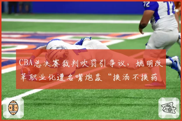 CBA总决赛裁判吹罚引争议,姚明改革职业化遭名嘴炮轰“换汤不换药”