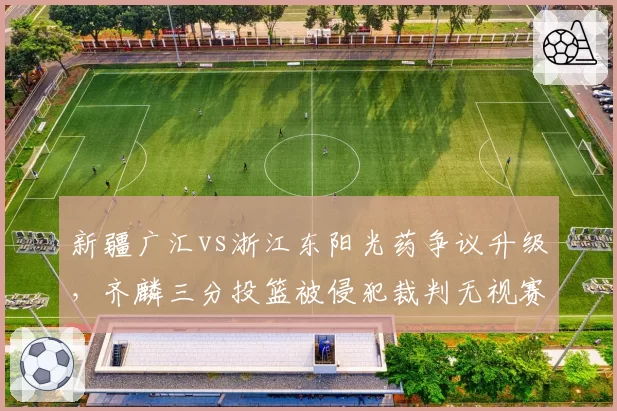 新疆广汇vs浙江东阳光药争议升级，齐麟三分投篮被侵犯裁判无视赛后道歉