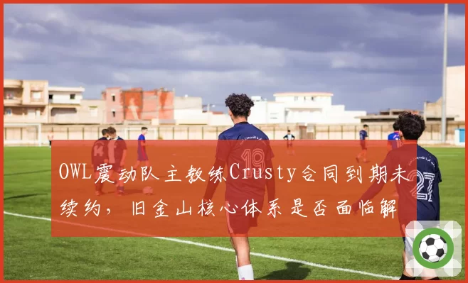 OWL震动队主教练Crusty合同到期未续约，旧金山核心体系是否面临解体？
