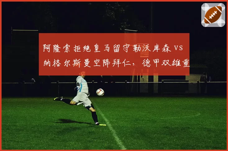 阿隆索拒绝皇马留守勒沃库森 vs 纳格尔斯曼空降拜仁，德甲双雄重建路径对比