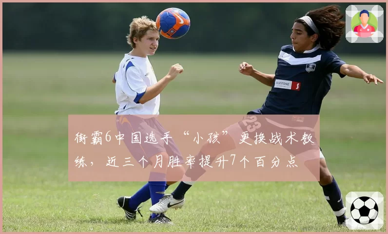 街霸6中国选手“小孩”更换战术教练，近三个月胜率提升7个百分点