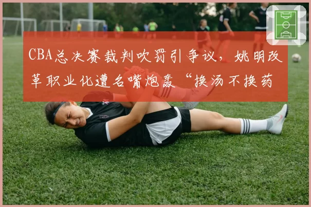 CBA总决赛裁判吹罚引争议，姚明改革职业化遭名嘴炮轰“换汤不换药”
