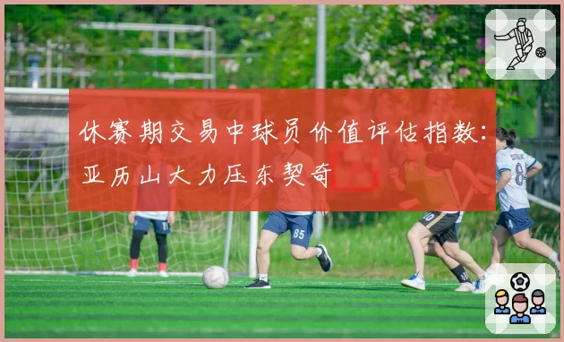 休赛期交易中球员价值评估指数：亚历山大力压东契奇