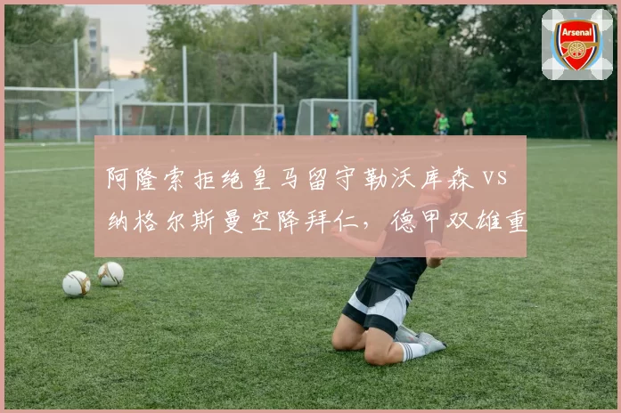 阿隆索拒绝皇马留守勒沃库森 vs 纳格尔斯曼空降拜仁，德甲双雄重建路径对比