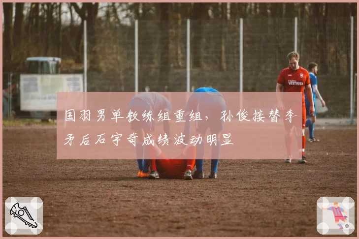 国羽男单教练组重组，孙俊接替李矛后石宇奇成绩波动明显