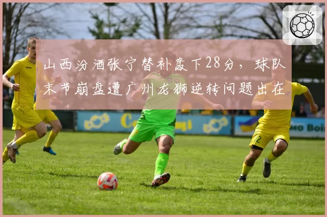 山西汾酒张宁替补轰下28分，球队末节崩盘遭广州龙狮逆转问题出在哪？