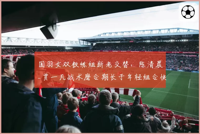 国羽女双教练组新老交替，陈清晨_贾一凡战术磨合期长于年轻组合快速出成绩