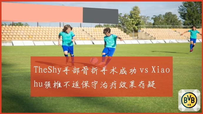 TheShy手部骨折手术成功 vs Xiaohu颈椎不适保守治疗效果存疑